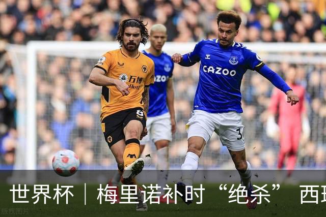 世界杯｜梅里诺补时“绝杀” 西班牙淘汰葡萄牙晋级八强