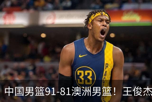 中国男篮91-81澳洲男篮！王俊杰23分全场最佳，高诗岩表现拉胯