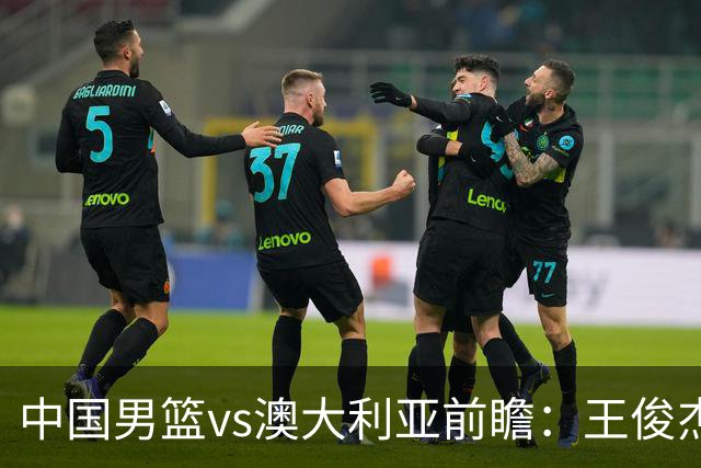 中国男篮vs澳大利亚前瞻：王俊杰徐昕或领衔年轻阵容 杨瀚森无缘大名单