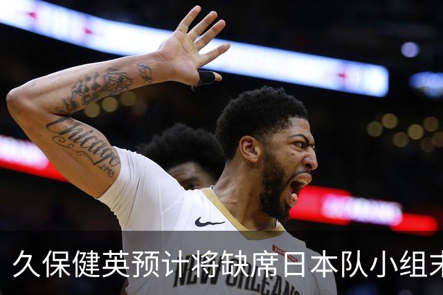 久保健英预计将缺席日本队小组末战 淘汰赛有望复出