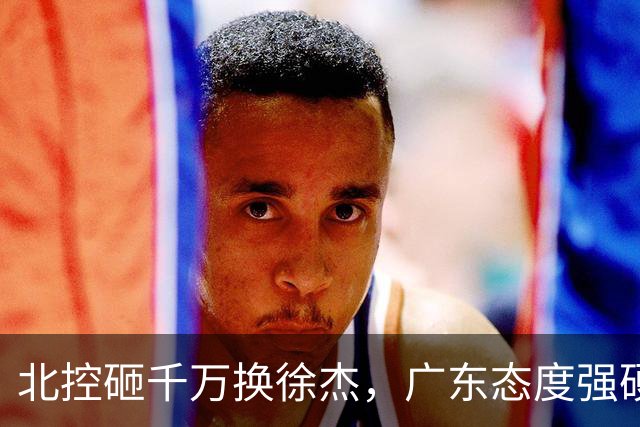 北控砸千万换徐杰，广东态度强硬，陈海涛发声破谣言，萨姆纳涨价