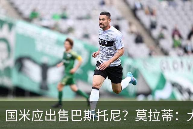 国米应出售巴斯托尼？莫拉蒂：大罗频繁受伤时我也曾想过放他离开