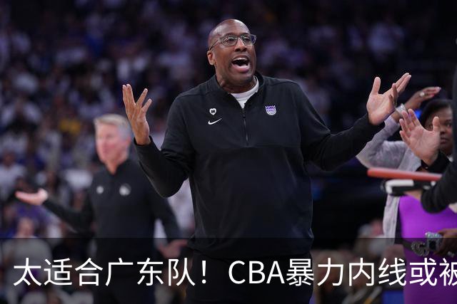 太适合广东队！CBA暴力内线或被哄抢，这可是“加强版萨林杰”？