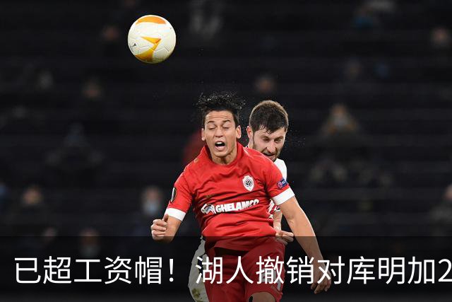 已超工资帽！湖人撤销对库明加2年2000万报价 只能先签后换