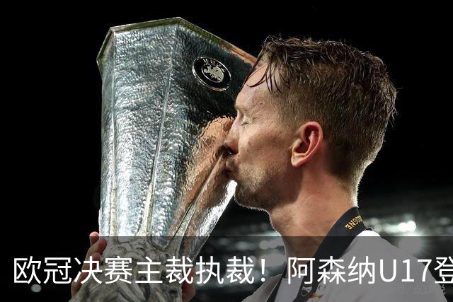 欧冠决赛主裁执裁！阿森纳U17登门挑战，中国参赛名单与赛程公布