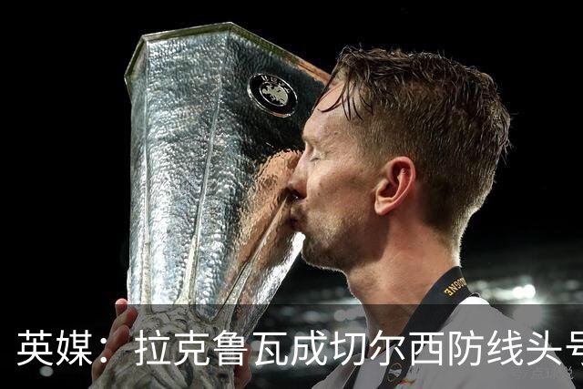 英媒：拉克鲁瓦成切尔西防线头号目标 古斯托标价7500万镑