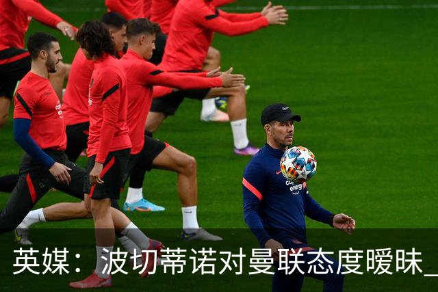 英媒：波切蒂诺对曼联态度暧昧 这操作太熟悉了