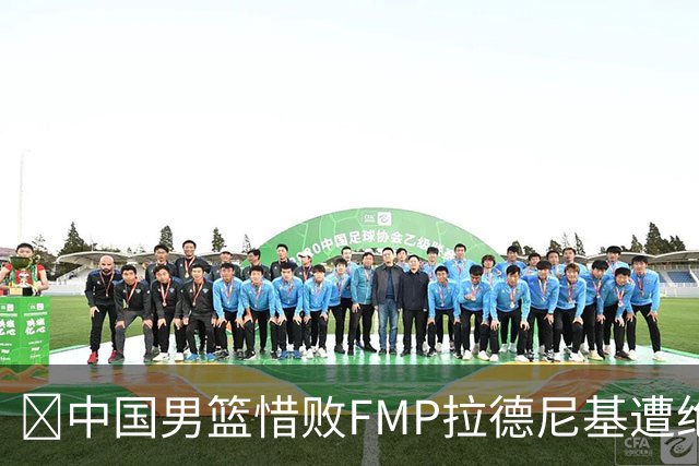 🏀中国男篮惜败FMP拉德尼基遭绝杀 廖三宁&庞峥麟同砍17分